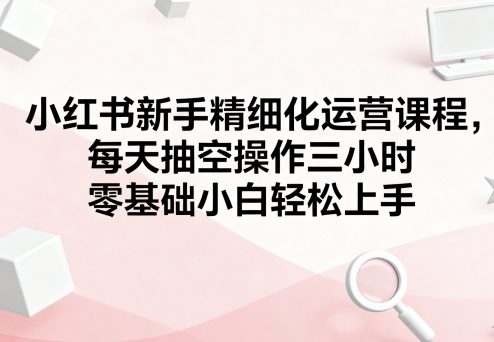 小红书新手精细化运营课程，每天抽空操作三小时，零基础小白轻松上手-kaigewz