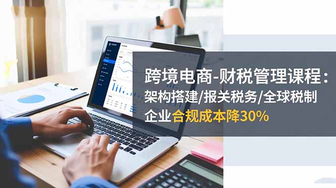 跨境电商-财税管理课程：架构搭建/报关税务/全球税制，企业合规成本降30%-kaigewz